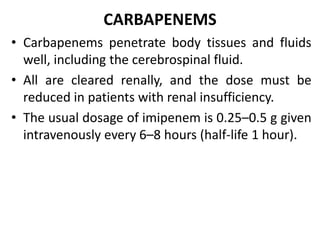 CARBAPENEMS
• Carbapenems penetrate body tissues and fluids
well, including the cerebrospinal fluid.
• All are cleared renally, and the dose must be
reduced in patients with renal insufficiency.
• The usual dosage of imipenem is 0.25–0.5 g given
intravenously every 6–8 hours (half-life 1 hour).
 