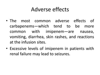 Adverse effects
• The most common adverse effects of
carbapenems—which tend to be more
common with imipenem—are nausea,
vomiting, diarrhea, skin rashes, and reactions
at the infusion sites.
• Excessive levels of imipenem in patients with
renal failure may lead to seizures.
 