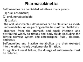 Pharmacokinetics
Sulfonamides can be divided into three major groups:
(1) oral, absorbable;
(2) oral, nonabsorbable;
(3) topical.
The oral, absorbable sulfonamides can be classified as short-
, intermediate-, or long-acting on the basis of their half-lives
absorbed from the stomach and small intestine and
distributed widely to tissues and body fluids (including the
central nervous system and cerebrospinal fluid), placenta,
and fetus.
Sulfonamides and inactive metabolites are then excreted
into the urine, mainly by glomerular filtration.
In significant renal failure, the dosage of sulfonamide must
be reduced.
 
