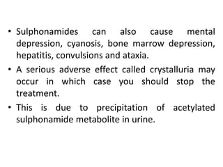 • Sulphonamides can also cause mental
depression, cyanosis, bone marrow depression,
hepatitis, convulsions and ataxia.
• A serious adverse effect called crystalluria may
occur in which case you should stop the
treatment.
• This is due to precipitation of acetylated
sulphonamide metabolite in urine.
 