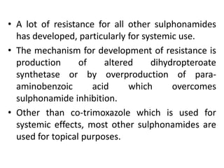 • A lot of resistance for all other sulphonamides
has developed, particularly for systemic use.
• The mechanism for development of resistance is
production of altered dihydropteroate
synthetase or by overproduction of para-
aminobenzoic acid which overcomes
sulphonamide inhibition.
• Other than co-trimoxazole which is used for
systemic effects, most other sulphonamides are
used for topical purposes.
 