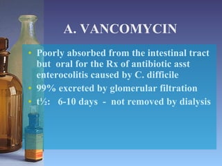 A. VANCOMYCIN Poorly absorbed from the intestinal tract but  oral for the Rx of antibiotic asst enterocolitis caused by C. difficile 99% excreted by glomerular filtration t½:  6-10 days  -  not removed by dialysis 