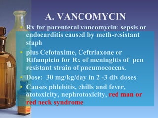A. VANCOMYCIN Rx for parenteral vancomycin: sepsis or endocarditis caused by meth-resistant staph plus Cefotaxime, Ceftriaxone or Rifampicin for Rx of meningitis of  pen resistant strain of pneumococcus.  Dose:  30 mg/kg/day in 2 -3 div doses Causes phlebitis, chills and fever, ototoxicity, nephrotoxicity,  red man or red neck syndrome 