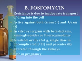 B. FOSFOMYCIN Resistance is due to inadequate transport of drug into the cell Active against both Gram (+) and  Gram (-) In vitro synergism with beta-lactams, animoglycosides or fluoroquinolones Available orally (2-4 g, single dose in uncomplicated UTI) and parenterally Excreted through the kidneys Safe in pregnancy 