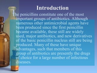 Introduction The penicillins constitute one of the most important groups of antibiotics. Although numerous other antimicrobial agents have been produced since the first penicillin became available, these still are widely used, major antibiotics, and new derivatives of the basic penicillin nucleus still are being produced. Many of these have unique advantages, such that members of this group of antibiotics are presently the drugs of choice for a large number of infectious diseases. 
