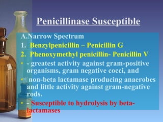 Penicillinase Susceptible A.Narrow Spectrum 1.  Benzylpenicillin – Penicillin G 2.  Phenoxymethyl penicillin- Penicillin V - greatest activity against gram-positive organisms, gram negative cocci, and non-beta lactamase producing anaerobes and little activity against gram-negative rods. -  Susceptible to hydrolysis by beta-lactamases 