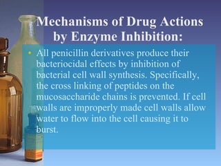 Mechanisms of Drug Actions by Enzyme Inhibition:   All penicillin derivatives produce their bacteriocidal effects by inhibition of bacterial cell wall synthesis. Specifically, the cross linking of peptides on the mucosaccharide chains is prevented. If cell walls are improperly made cell walls allow water to flow into the cell causing it to burst.  