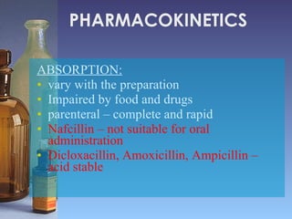 PHARMACOKINETICS ABSORPTION:   vary with the preparation  Impaired by food and drugs  parenteral – complete and rapid Nafcillin – not suitable for oral administration Dicloxacillin, Amoxicillin, Ampicillin – acid stable 