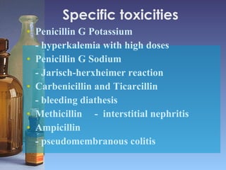 Specific toxicities  Penicillin G Potassium  - hyperkalemia with high doses Penicillin G Sodium  - Jarisch-herxheimer reaction  Carbenicillin and Ticarcillin  - bleeding diathesis Methicillin  -  interstitial nephritis Ampicillin - pseudomembranous colitis 