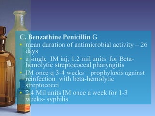 C. Benzathine Penicillin G mean duration of antimicrobial activity – 26 days a single  IM inj, 1.2 mil units  for Beta-hemolytic streptococcal pharyngitis IM once q 3-4 weeks – prophylaxis against reinfection  with beta-hemolytic streptococci 2.4 Mil units IM once a week for 1-3 weeks- syphilis 