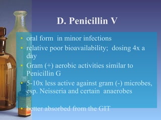 D. Penicillin V oral form  in minor infections relative poor bioavailability;  dosing 4x a day Gram (+) aerobic activities similar to Penicillin G 5-10x less active against gram (-) microbes, esp. Neisseria and certain  anaerobes  better absorbed from the GIT 
