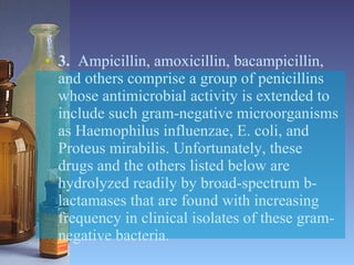 3.   Ampicillin, amoxicillin, bacampicillin, and others comprise a group of penicillins whose antimicrobial activity is extended to include such gram-negative microorganisms as Haemophilus influenzae, E. coli, and Proteus mirabilis. Unfortunately, these drugs and the others listed below are hydrolyzed readily by broad-spectrum b-lactamases that are found with increasing frequency in clinical isolates of these gram-negative bacteria. 