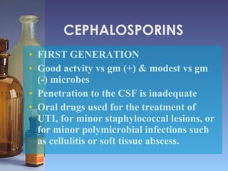 CEPHALOSPORINS FIRST GENERATION Good actvity vs gm (+) & modest vs gm  (-) microbes Penetration to the CSF is inadequate Oral drugs used for the treatment of UTI, for minor staphylococcal lesions, or for minor polymicrobial infections such as cellulitis or soft tissue abscess.  