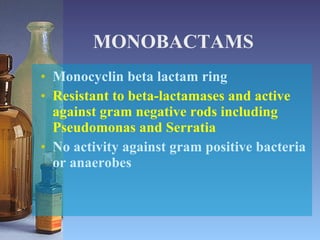 MONOBACTAMS Monocyclin beta lactam ring Resistant to beta-lactamases and active against gram negative rods including Pseudomonas and Serratia No activity against gram positive bacteria or anaerobes 