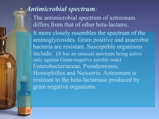 Antimicrobial spectrum :  The antimicrobial spectrum of aztreonam differs from that of other beta-lactams.  It more closely resembles the spectrum of the aminoglycosides. Gram positive and anaerobic bacteria are resistant. Susceptible organisms include:  ( It has an unusual spectrum being active only against Gram-negative aerobic rods)  Enterobacteriaceae, Pseudomonas, Hemophillus and Neisseria. Aztreonam is resistant to the beta-lactamase produced by gram negative organisms 