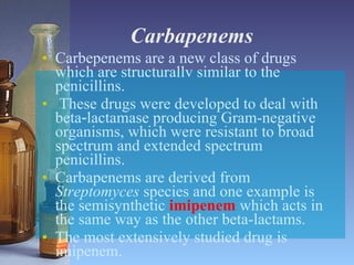 Carbapenems Carbepenems are a new class of drugs which are structurallv similar to the penicillins. These drugs were developed to deal with beta‑lactamase producing Gram-negative organisms, which were resistant to broad spectrum and extended spectrum penicillins. Carbapenems are derived from  Streptomyces  species and one example is the semisynthetic  imipenem  which acts in the same way as the other beta-lactams. The most extensively studied drug is imipenem. 