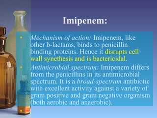 Imipenem: Mechanism of action:  Imipenem, like other b-lactams, binds to penicillin binding proteins. Hence it  disrupts cell wall synethesis and is bactericidal. Antimicrobial spectrum:  Imipenem differs from the penicillins in its antimicrobial spectrum. It is a  broad-spectrum  antibiotic with excellent activity against a variety of gram positive and gram negative organism (both aerobic and anaerobic). 
