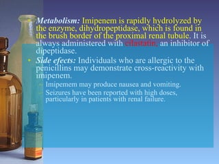 Metabolism:   Imipenem is rapidly hydrolyzed by the enzyme, dihydropeptidase, which is found in the brush border of the proximal renal tubule . It is always administered with  cilastatin,  an inhibitor of dipeptidase. Side efects:   Individuals who are allergic to the penicillins may demonstrate cross-reactivity with imipenem.  Imipemem may produce nausea and vomiting. Seizures have been reported with high doses, particularly in patients with renal failure. 