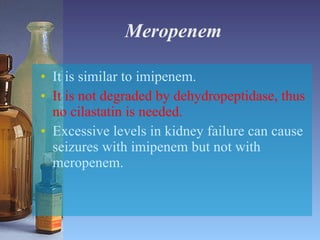 Meropenem It is similar to imipenem. It is not degraded by dehydropeptidase, thus no cilastatin is needed. Excessive levels in kidney failure can cause seizures with imipenem but not with meropenem. 