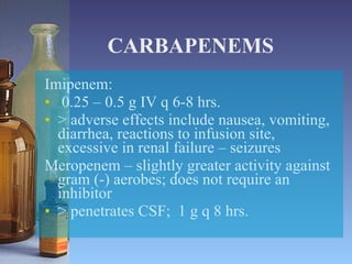 CARBAPENEMS Imipenem: 0.25 – 0.5 g IV q 6-8 hrs. > adverse effects include nausea, vomiting, diarrhea, reactions to infusion site, excessive in renal failure – seizures Meropenem – slightly greater activity against gram (-) aerobes; does not require an inhibitor > penetrates CSF;  1 g q 8 hrs. 