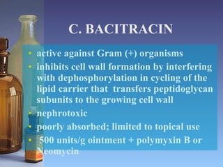 C. BACITRACIN active against Gram (+) organisms inhibits cell wall formation by interfering with dephosphorylation in cycling of the lipid carrier that  transfers peptidoglycan subunits to the growing cell wall nephrotoxic poorly absorbed; limited to topical use 500 units/g ointment + polymyxin B or Neomycin 