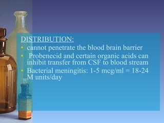 DISTRIBUTION: cannot penetrate the blood brain barrier Probenecid and certain organic acids can inhibit transfer from CSF to blood stream Bacterial meningitis: 1-5 mcg/ml = 18-24 M units/day 