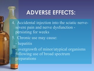 ADVERSE EFFECTS: 4.  Accidental injection into the sciatic nerve-severe pain and nerve dysfunction - persisting for weeks 5.  Chronic use may cause: - hepatitis - overgrowth of minor/atypical organisms following use of broad spectrum preparations 