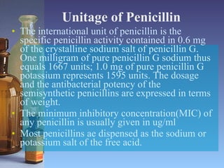 Unitage of Penicillin The international unit of penicillin is the specific penicillin activity contained in 0.6 mg of the crystalline sodium salt of penicillin G. One milligram of pure penicillin G sodium thus equals 1667 units; 1.0 mg of pure penicillin G potassium represents 1595 units. The dosage and the antibacterial potency of the semisynthetic penicillins are expressed in terms of weight. The minimum inhibitory concentration(MIC) of any penicillin is usually given in ug/ml Most penicillins ae dispensed as the sodium or potassium salt of the free acid. 