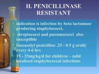 H. PENICILLINASE RESISTANT indication is infection by beta lactamase producing staphylococci,  streptococci and pneumococci  also susceptible Isoxazolyl penicillins .25 - 0.5 g orally every 4-6 hrs  15 - 25mg/kg/d for children – mild localized staphylococcal infections 