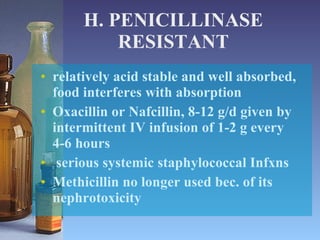 H. PENICILLINASE RESISTANT relatively acid stable and well absorbed, food interferes with absorption Oxacillin or Nafcillin, 8-12 g/d given by intermittent IV infusion of 1-2 g every 4-6 hours  serious systemic staphylococcal Infxns Methicillin no longer used bec. of its nephrotoxicity 