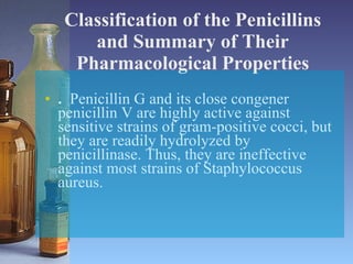 Classification of the Penicillins and Summary of Their Pharmacological Properties .   Penicillin G and its close congener penicillin V are highly active against sensitive strains of gram-positive cocci, but they are readily hydrolyzed by penicillinase. Thus, they are ineffective against most strains of Staphylococcus aureus. 