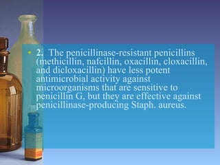 2.   The penicillinase-resistant penicillins (methicillin, nafcillin, oxacillin, cloxacillin, and dicloxacillin) have less potent antimicrobial activity against microorganisms that are sensitive to penicillin G, but they are effective against penicillinase-producing Staph. aureus. 
