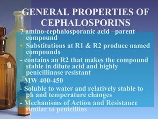 GENERAL PROPERTIES OF CEPHALOSPORINS 7 amino-cephalosporanic acid –parent compound Substitutions at R1 & R2 produce named compounds - contains an R2 that makes the compound stable in dilute acid and highly penicillinase resistant - MW 400-450 - Soluble to water and relatively stable to ph and temperature changes - Mechanisms of Action and Resistance similar to penicillins 