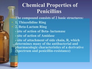 Chemical Properties of Penicillins   The compound consists of 2 basic structures: 1. Thiazolidine Ring 2. Beta-Lactam Ring - site of action of Beta- lactamase - site of action of Amidase - site of attachment of side chain, R, which determines many of the antibacterial and pharmacologic characteristics of a derivative (Spectrum and penicillin-resistance)  