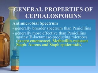 GENERAL PROPERTIES OF CEPHALOSPORINS Antimicrobial Spectrum - generally broader spectrum than Penicillins - generally more effective than Penicillins against B-lactamase-producing microbes  ( except enterococci, Methicillin-resistant Staph. Aureus and Staph epidermidis ) 
