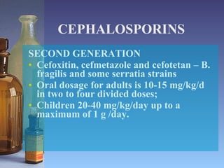 CEPHALOSPORINS SECOND GENERATION Cefoxitin, cefmetazole and cefotetan – B. fragilis and some serratia strains Oral dosage for adults is 10-15 mg/kg/d in two to four divided doses;  Children 20-40 mg/kg/day up to a maximum of 1 g /day. 