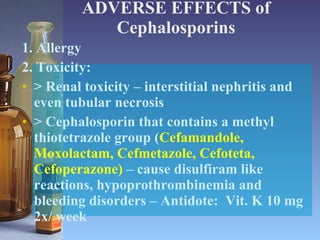 ADVERSE EFFECTS of Cephalosporins 1. Allergy 2. Toxicity: > Renal toxicity – interstitial nephritis and even tubular necrosis > Cephalosporin that contains a methyl thiotetrazole group ( Cefamandole, Moxolactam, Cefmetazole, Cefoteta, Cefoperazone)  – cause disulfiram like reactions, hypoprothrombinemia and bleeding disorders – Antidote:  Vit. K 10 mg 2x/ week 