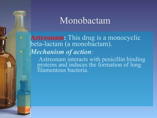Monobactam Aztreonam :  This drug is a monocyclic beta-lactam (a monobactam). Mechanism of action : Aztreonam interacts with penicillin binding proteins and induces the formation of long filamentous bacteria. 