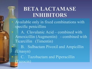 BETA LACTAMASE INHIBITORS Available only in fixed combinations with specific penicillins A.  Clavulanic Acid – combined with Amoxicillin (Augmentin)  - combined with Ticarcillin  (Timentin) B.  Sulbactam Pivoxil and Ampicillin (Unasyn) C.  Tazobactam and Piperacillin (Tazocin) 