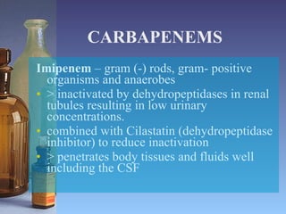 CARBAPENEMS Imipenem  – gram (-) rods, gram- positive organisms and anaerobes > inactivated by dehydropeptidases in renal tubules resulting in low urinary concentrations. combined with Cilastatin (dehydropeptidase inhibitor) to reduce inactivation > penetrates body tissues and fluids well including the CSF 