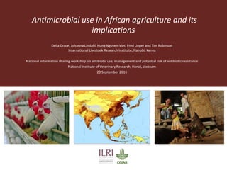 Antimicrobial use in African agriculture and its
implications
Delia Grace, Johanna Lindahl, Hung Nguyen-Viet, Fred Unger and Tim Robinson
International Livestock Research Institute, Nairobi, Kenya
National information sharing workshop on antibiotic use, management and potential risk of antibiotic resistance
National Institute of Veterinary Research, Hanoi, Vietnam
20 September 2016
 