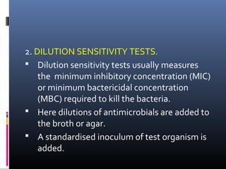 2. DILUTION SENSITIVITY TESTS.
 Dilution sensitivity tests usually measures
the minimum inhibitory concentration (MIC)
or minimum bactericidal concentration
(MBC) required to kill the bacteria.
 Here dilutions of antimicrobials are added to
the broth or agar.
 A standardised inoculum of test organism is
added.
 