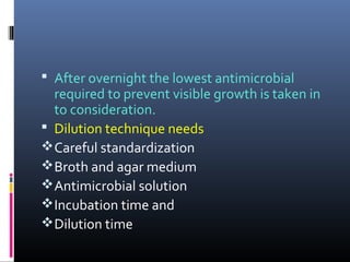  After overnight the lowest antimicrobial
required to prevent visible growth is taken in
to consideration.
 Dilution technique needs
Careful standardization
Broth and agar medium
Antimicrobial solution
Incubation time and
Dilution time
 