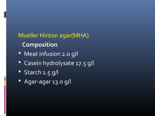 Mueller Hinton agar(MHA)
Composition
 Meat infusion 2.0 g/l
 Casein hydrolysate 17.5 g/l
 Starch 1.5 g/l
 Agar-agar 13.0 g/l
 