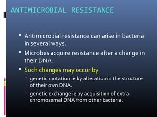 ANTIMICROBIAL RESISTANCE
 Antimicrobial resistance can arise in bacteria
in several ways.
 Microbes acquire resistance after a change in
their DNA.
 Such changes may occur by
 genetic mutation ie by alteration in the structure
of their own DNA.
• genetic exchange ie by acquisition of extra-
chromosomal DNA from other bacteria.
 