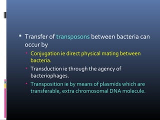  Transfer of transposons between bacteria can
occur by
• Conjugation ie direct physical mating between
bacteria.
• Transduction ie through the agency of
bacteriophages.
• Transposition ie by means of plasmids which are
transferable, extra chromosomal DNA molecule.
 