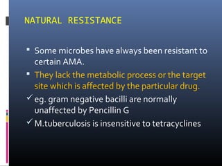 NATURAL RESISTANCE
 Some microbes have always been resistant to
certain AMA.
 They lack the metabolic process or the target
site which is affected by the particular drug.
eg. gram negative bacilli are normally
unaffected by Pencillin G
M.tuberculosis is insensitive to tetracyclines
 