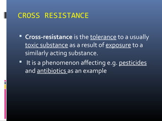 CROSS RESISTANCE
 Cross-resistance is the tolerance to a usually
toxic substance as a result of exposure to a
similarly acting substance.
 It is a phenomenon affecting e.g. pesticides
and antibiotics as an example
 