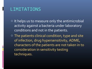 LIMITATIONS
o It helps us to measure only the antimicrobial
activity against a bacteria under laboratory
conditions and not in the patients.
o The patients clinical condition, type and site
of infection, drug hypersensitivity, ADME,
characters of the patients are not taken in to
consideration in sensitivity testing
techniques.
 
