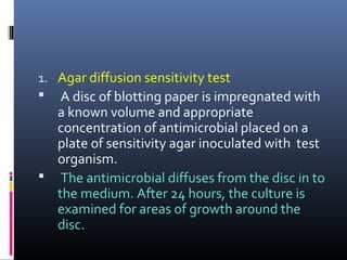 1. Agar diffusion sensitivity test
 A disc of blotting paper is impregnated with
a known volume and appropriate
concentration of antimicrobial placed on a
plate of sensitivity agar inoculated with test
organism.
 The antimicrobial diffuses from the disc in to
the medium. After 24 hours, the culture is
examined for areas of growth around the
disc.
 